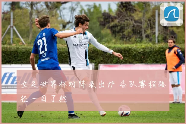 女足世界杯对阵表出炉 各队赛程路径一目了然