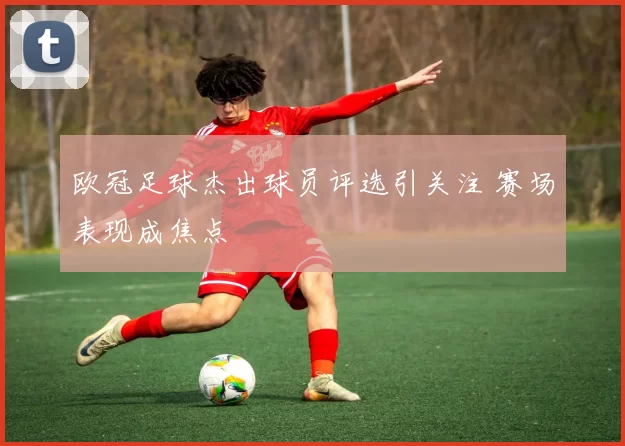 欧冠足球杰出球员评选引关注 赛场表现成焦点