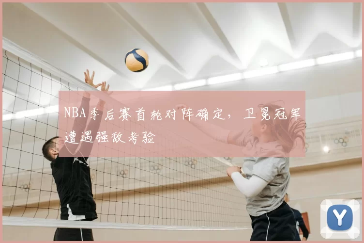 NBA季后赛首轮对阵确定，卫冕冠军遭遇强敌考验