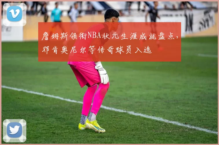 詹姆斯领衔NBA状元生涯成就盘点，邓肯奥尼尔等传奇球员入选