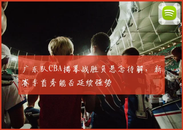 广东队CBA揭幕战胜负悬念待解，新赛季首秀能否延续强势