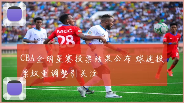 CBA全明星赛投票结果公布 球迷投票权重调整引关注