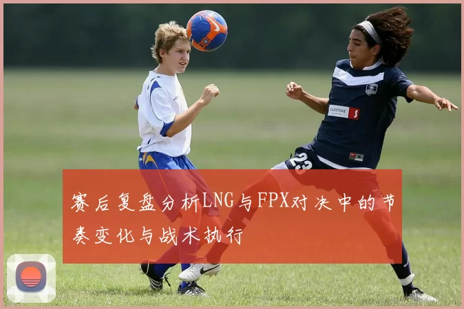 赛后复盘分析LNG与FPX对决中的节奏变化与战术执行
