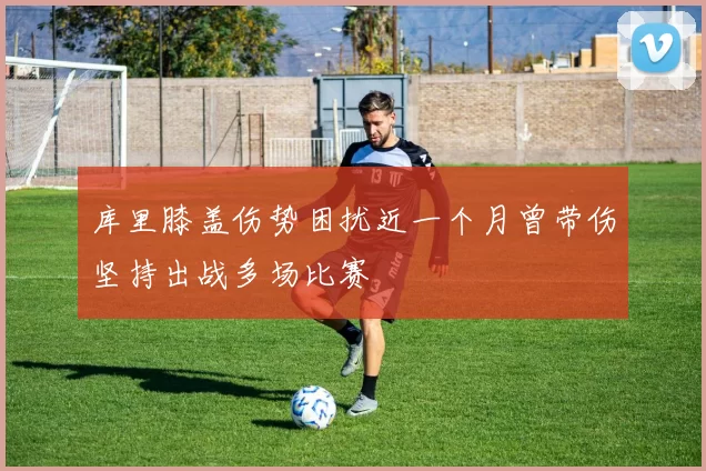 库里膝盖伤势困扰近一个月曾带伤坚持出战多场比赛