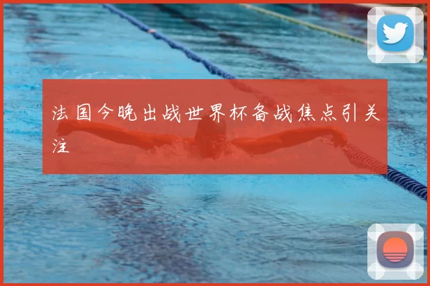 法国今晚出战世界杯备战焦点引关注