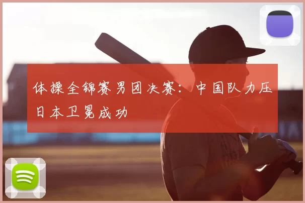 体操全锦赛男团决赛：中国队力压日本卫冕成功