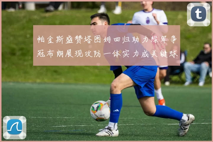帕金斯盛赞塔图姆回归助力绿军争冠布朗展现攻防一体实力成关键球员