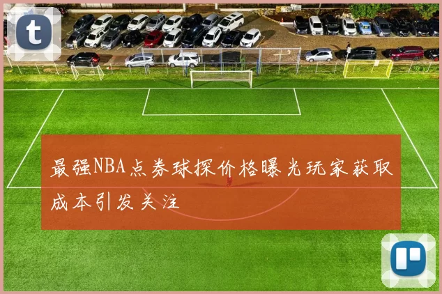 最强NBA点券球探价格曝光玩家获取成本引发关注