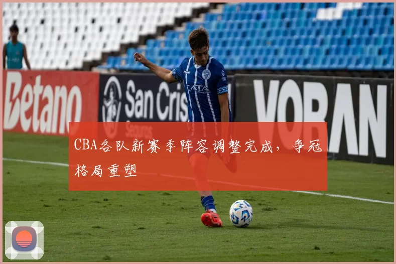 CBA各队新赛季阵容调整完成，争冠格局重塑