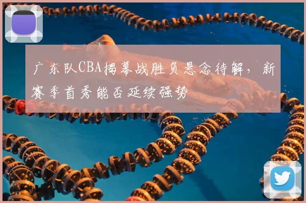 广东队CBA揭幕战胜负悬念待解，新赛季首秀能否延续强势