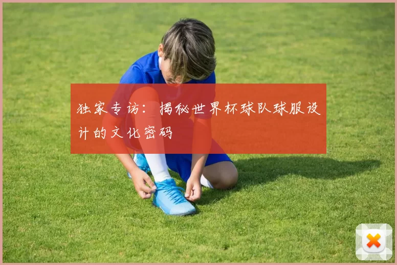 独家专访：揭秘世界杯球队球服设计的文化密码