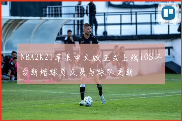 NBA2K21苹果中文版正式上线iOS平台新增球员交易与球队更新