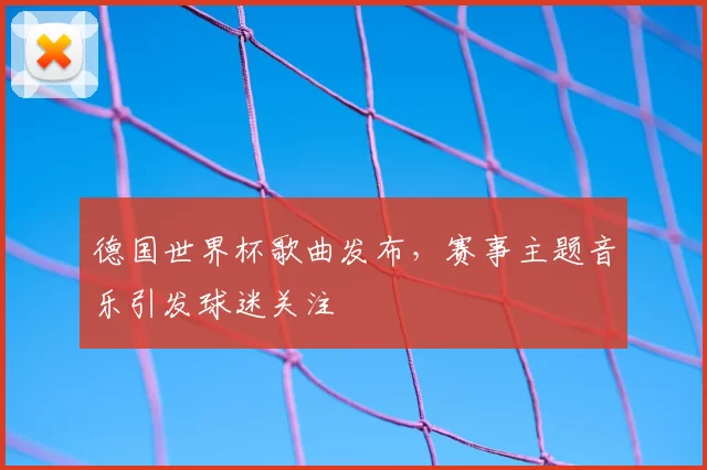 德国世界杯歌曲发布,赛事主题音乐引发球迷关注