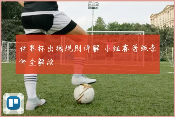 世界杯出线规则详解 小组赛晋级条件全解读