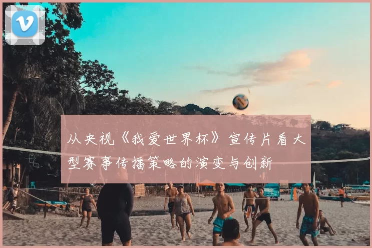 从央视《我爱世界杯》宣传片看大型赛事传播策略的演变与创新