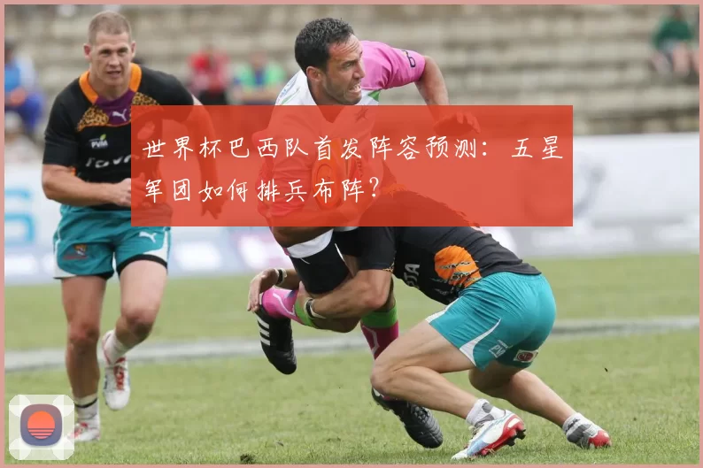 世界杯巴西队首发阵容预测:五星军团如何排兵布阵?