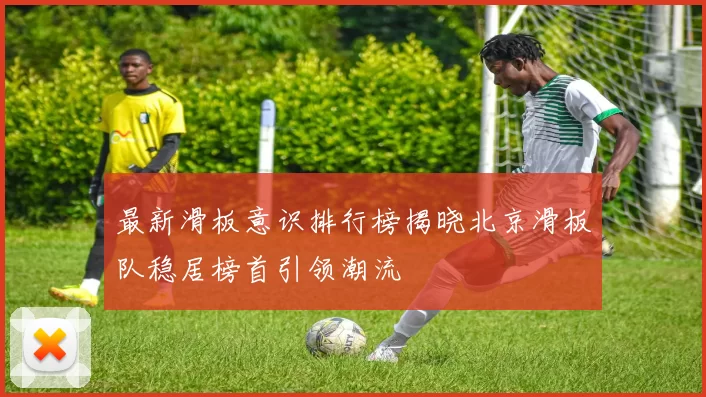 最新滑板意识排行榜揭晓北京滑板队稳居榜首引领潮流