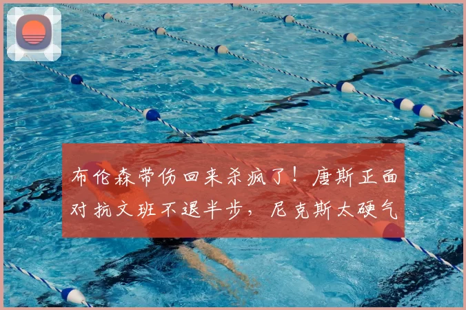 布伦森带伤回来杀疯了!唐斯正面对抗文班不退半步,尼克斯太硬气