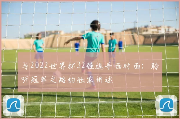 与2022世界杯32强选手面对面：聆听冠军之路的独家讲述