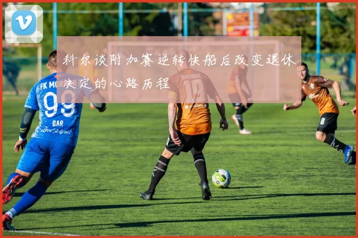 科尔谈附加赛逆转快船后改变退休决定的心路历程