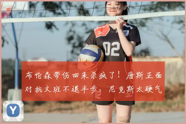 布伦森带伤回来杀疯了！唐斯正面对抗文班不退半步，尼克斯太硬气