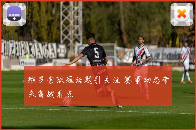 维罗索欧冠话题引关注 赛事动态带来备战看点