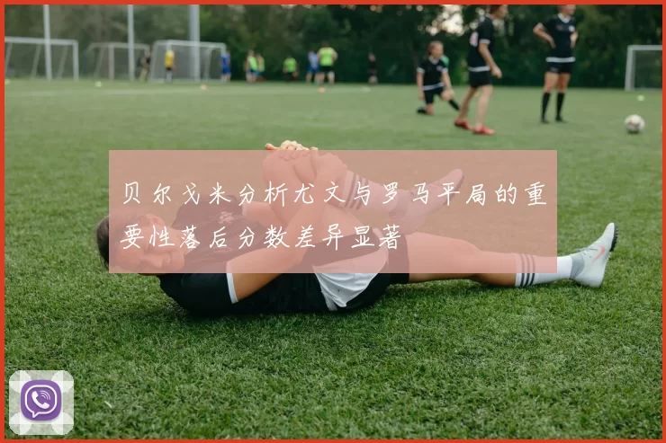 贝尔戈米分析尤文与罗马平局的重要性落后分数差异显著