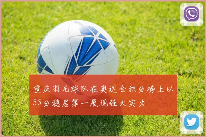 重庆羽毛球队在奥运会积分榜上以55分稳居第一展现强大实力