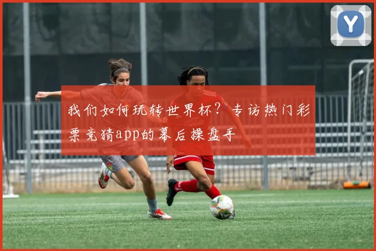 我们如何玩转世界杯？专访热门彩票竞猜app的幕后操盘手