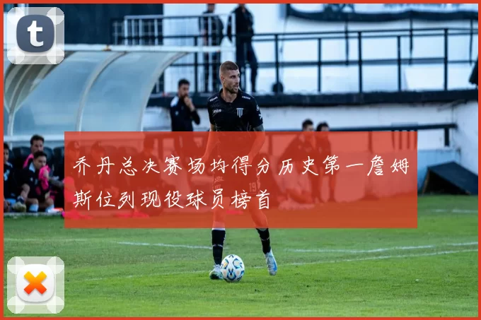 乔丹总决赛场均得分历史第一詹姆斯位列现役球员榜首