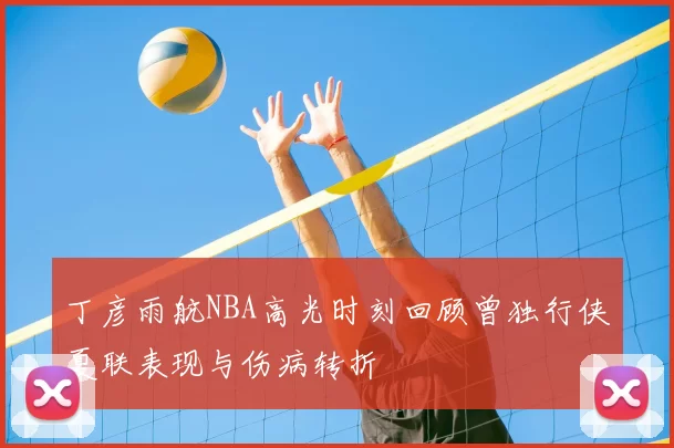 丁彦雨航NBA高光时刻回顾曾独行侠夏联表现与伤病转折