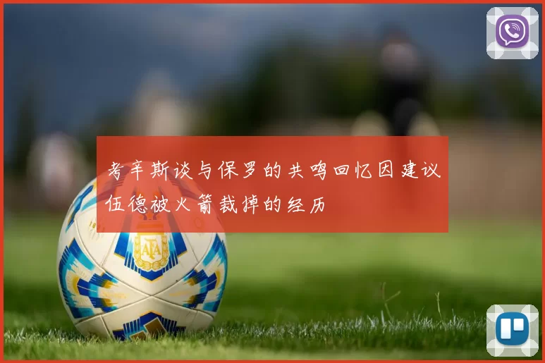 考辛斯谈与保罗的共鸣回忆因建议伍德被火箭裁掉的经历