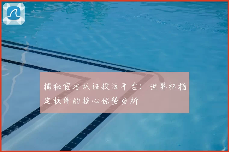 揭秘官方认证投注平台:世界杯指定软件的核心优势分析