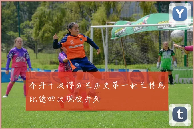 乔丹十次得分王历史第一杜兰特恩比德四次现役并列