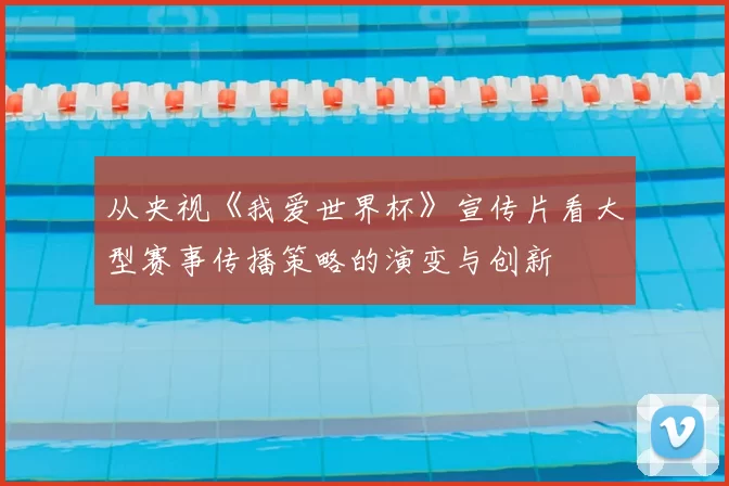 从央视《我爱世界杯》宣传片看大型赛事传播策略的演变与创新